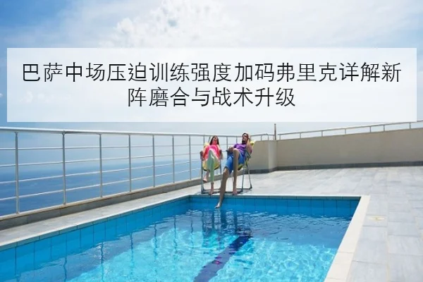 巴萨中场压迫训练强度加码弗里克详解新阵磨合与战术升级