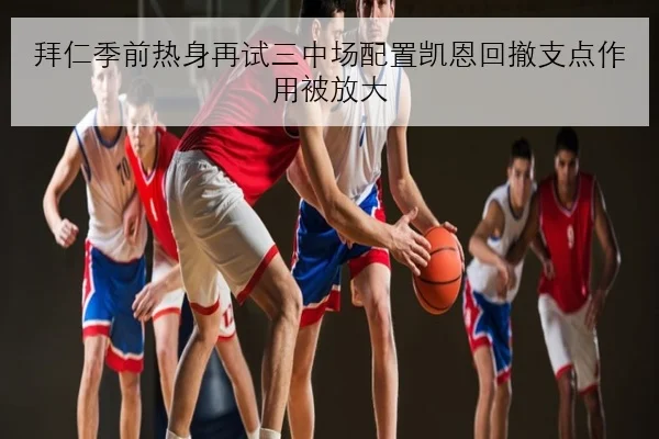 拜仁季前热身再试三中场配置凯恩回撤支点作用被放大