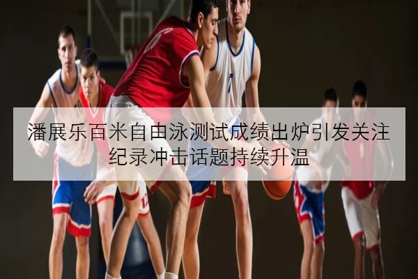 潘展乐百米自由泳测试成绩出炉引发关注 纪录冲击话题持续升温